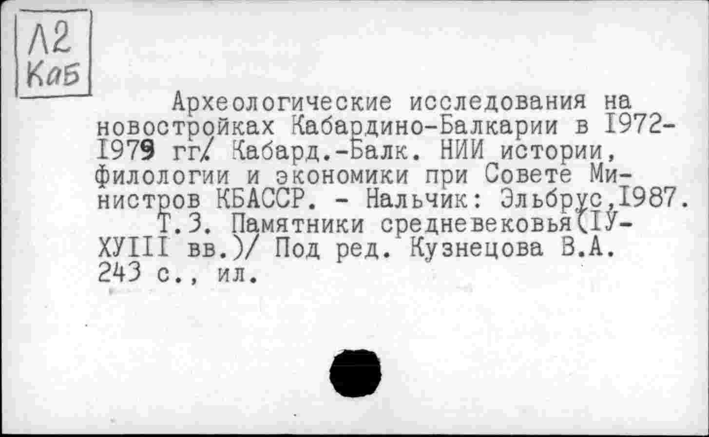 ﻿KZ Кяб
Археологические исследования на новостройках Кабардино-Балкарии в 1972-1979 гг/ Кабард.-ьалк. НИИ истории, филологии и экономики при Совете Министров КБАССР. - Нальчик: Эльбрус,1987.
Т.З. Памятники средневековья(ІУ-ХУІІІ вв.)/ Под ред. Кузнецова В.А. 243 с., ил.